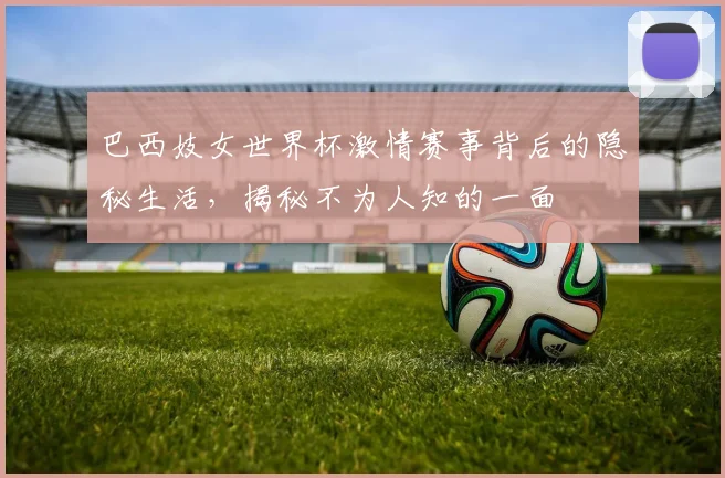 巴西妓女世界杯激情赛事背后的隐秘生活，揭秘不为人知的一面