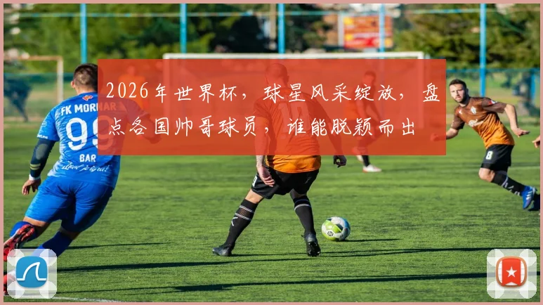 2026年世界杯，球星风采绽放，盘点各国帅哥球员，谁能脱颖而出