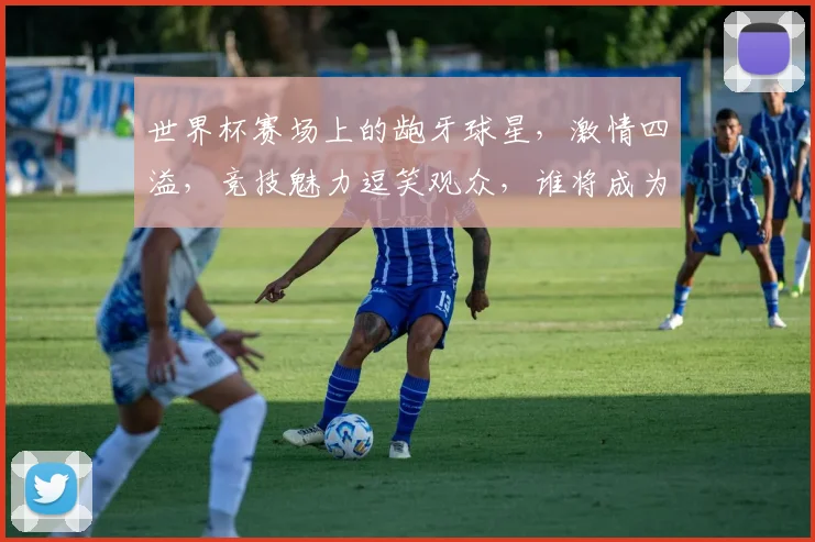 世界杯赛场上的龅牙球星，激情四溢，竞技魅力逗笑观众，谁将成为下一个焦点