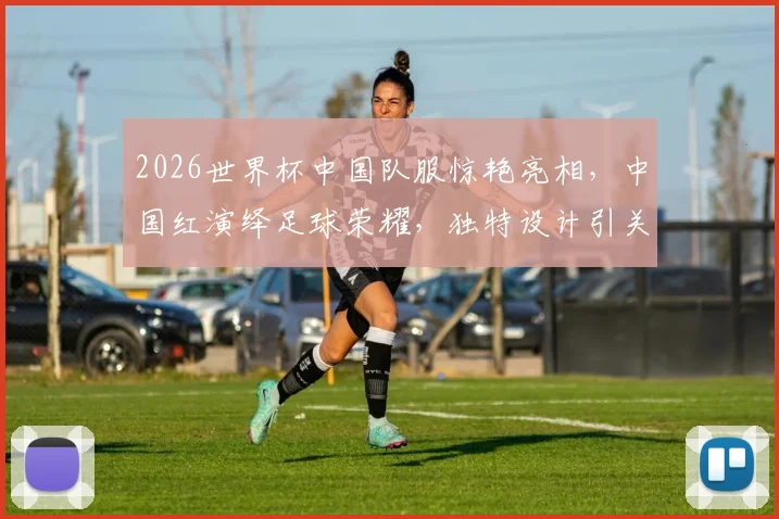 2026世界杯中国队服惊艳亮相，中国红演绎足球荣耀，独特设计引关注