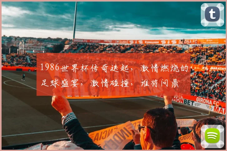 1986世界杯传奇迭起，激情燃烧的足球盛宴，激情碰撞，谁将问鼎